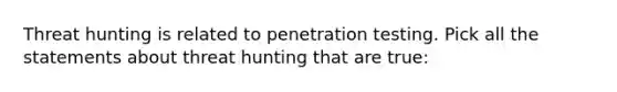 Threat hunting is related to penetration testing. Pick all the statements about threat hunting that are true: