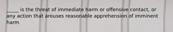 _____ is the threat of immediate harm or offensive​ contact, or any action that arouses reasonable apprehension of imminent harm