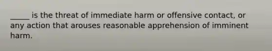 _____ is the threat of immediate harm or offensive​ contact, or any action that arouses reasonable apprehension of imminent harm.