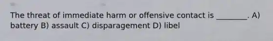 The threat of immediate harm or offensive contact is ________. A) battery B) assault C) disparagement D) libel