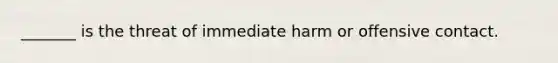 ​_______ is the threat of immediate harm or offensive contact.