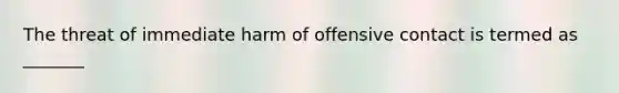 The threat of immediate harm of offensive contact is termed as _______