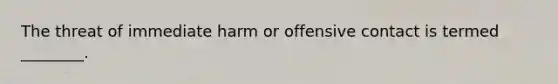 The threat of immediate harm or offensive contact is termed ________.