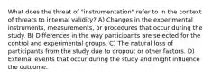 What does the threat of "instrumentation" refer to in the context of threats to internal validity? A) Changes in the experimental instruments, measurements, or procedures that occur during the study. B) Differences in the way participants are selected for the control and experimental groups. C) The natural loss of participants from the study due to dropout or other factors. D) External events that occur during the study and might influence the outcome.