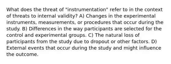 What does the threat of "instrumentation" refer to in the context of threats to internal validity? A) Changes in the experimental instruments, measurements, or procedures that occur during the study. B) Differences in the way participants are selected for the control and experimental groups. C) The natural loss of participants from the study due to dropout or other factors. D) External events that occur during the study and might influence the outcome.