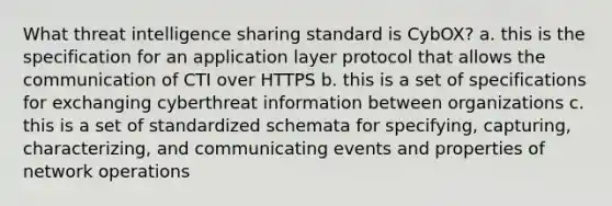 What threat intelligence sharing standard is CybOX? a. this is the specification for an application layer protocol that allows the communication of CTI over HTTPS b. this is a set of specifications for exchanging cyberthreat information between organizations c. this is a set of standardized schemata for specifying, capturing, characterizing, and communicating events and properties of network operations