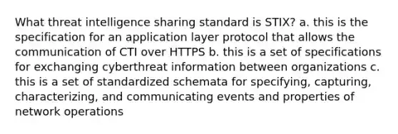 What threat intelligence sharing standard is STIX? a. this is the specification for an application layer protocol that allows the communication of CTI over HTTPS b. this is a set of specifications for exchanging cyberthreat information between organizations c. this is a set of standardized schemata for specifying, capturing, characterizing, and communicating events and properties of network operations