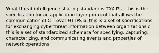 What threat intelligence sharing standard is TAXII? a. this is the specification for an application layer protocol that allows the communication of CTI over HTTPS b. this is a set of specifications for exchanging cyberthreat information between organizations c. this is a set of standardized schemata for specifying, capturing, characterizing, and communicating events and properties of network operations