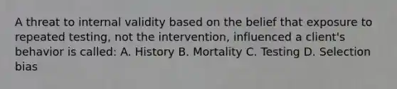 A threat to internal validity based on the belief that exposure to repeated testing, not the intervention, influenced a client's behavior is called: A. History B. Mortality C. Testing D. Selection bias