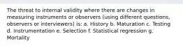 The threat to internal validity where there are changes in measuring instruments or observers (using different questions, observers or interviewers) is: a. History b. Maturation c. Testing d. Instrumentation e. Selection f. Statistical regression g. Mortality