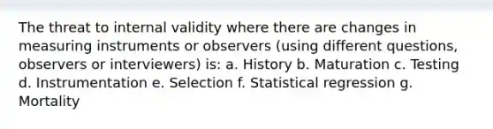 The threat to internal validity where there are changes in measuring instruments or observers (using different questions, observers or interviewers) is: a. History b. Maturation c. Testing d. Instrumentation e. Selection f. Statistical regression g. Mortality