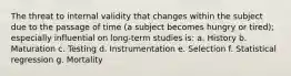 The threat to internal validity that changes within the subject due to the passage of time (a subject becomes hungry or tired); especially influential on long-term studies is: a. History b. Maturation c. Testing d. Instrumentation e. Selection f. Statistical regression g. Mortality