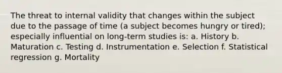 The threat to internal validity that changes within the subject due to the passage of time (a subject becomes hungry or tired); especially influential on long-term studies is: a. History b. Maturation c. Testing d. Instrumentation e. Selection f. Statistical regression g. Mortality