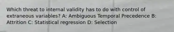 Which threat to internal validity has to do with control of extraneous variables? A: Ambiguous Temporal Precedence B: Attrition C: Statistical regression D: Selection