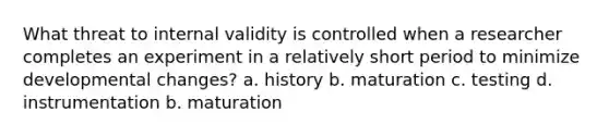 What threat to internal validity is controlled when a researcher completes an experiment in a relatively short period to minimize developmental changes? a. history b. maturation c. testing d. instrumentation b. maturation