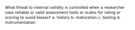 What threat to internal validity is controlled when a researcher uses reliable or valid assessment tools or scales for rating or scoring to avoid biases? a. history b. maturation c, testing d. instrumentation