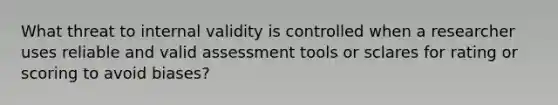 What threat to internal validity is controlled when a researcher uses reliable and valid assessment tools or sclares for rating or scoring to avoid biases?