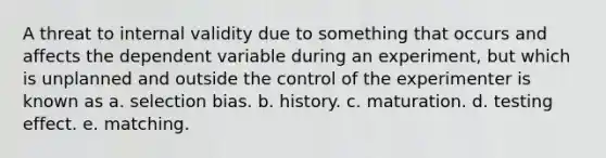 A threat to internal validity due to something that occurs and affects the dependent variable during an experiment, but which is unplanned and outside the control of the experimenter is known as a. selection bias. b. history. c. maturation. d. testing effect. e. matching.