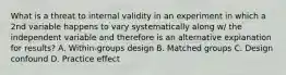 What is a threat to internal validity in an experiment in which a 2nd variable happens to vary systematically along w/ the independent variable and therefore is an alternative explanation for results? A. Within-groups design B. Matched groups C. Design confound D. Practice effect