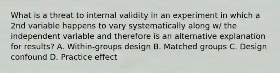 What is a threat to internal validity in an experiment in which a 2nd variable happens to vary systematically along w/ the independent variable and therefore is an alternative explanation for results? A. Within-groups design B. Matched groups C. Design confound D. Practice effect