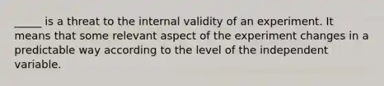 _____ is a threat to the internal validity of an experiment. It means that some relevant aspect of the experiment changes in a predictable way according to the level of the independent variable.