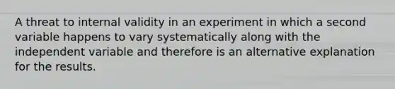 A threat to internal validity in an experiment in which a second variable happens to vary systematically along with the independent variable and therefore is an alternative explanation for the results.