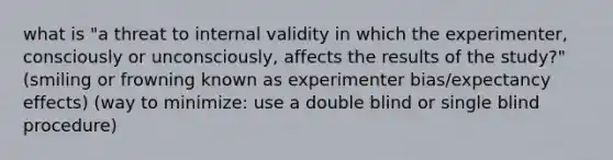 what is "a threat to internal validity in which the experimenter, consciously or unconsciously, affects the results of the study?" (smiling or frowning known as experimenter bias/expectancy effects) (way to minimize: use a double blind or single blind procedure)