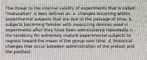 The threat to the internal validity of experiments that is called "maturation" is best defined as: a. changes occurring within experimental subjects that are due to the passage of time. b. subjects becoming familiar with measuring devices used in experiments after they have been administered repeatedly. c. the tendency for extremely mature experimental subjects to regress toward the mean of the group over time. d. historical changes that occur between administration of the pretest and the posttest.