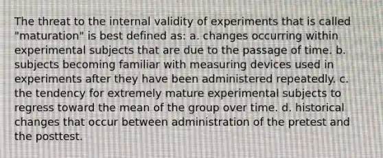 The threat to the internal validity of experiments that is called "maturation" is best defined as: a. changes occurring within experimental subjects that are due to the passage of time. b. subjects becoming familiar with measuring devices used in experiments after they have been administered repeatedly. c. the tendency for extremely mature experimental subjects to regress toward the mean of the group over time. d. historical changes that occur between administration of the pretest and the posttest.