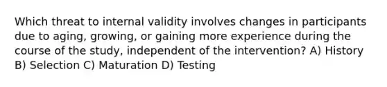 Which threat to internal validity involves changes in participants due to aging, growing, or gaining more experience during the course of the study, independent of the intervention? A) History B) Selection C) Maturation D) Testing