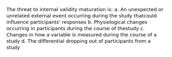 The threat to internal validity maturation is: a. An unexpected or unrelated external event occurring during the study thatcould influence participants' responses b. Physiological changes occurring in participants during the course of thestudy c. Changes in how a variable is measured during the course of a study d. The differential dropping out of participants from a study