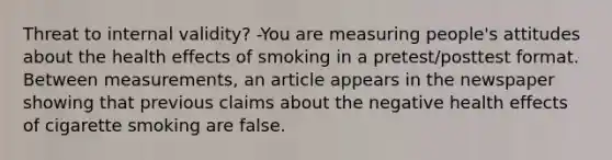 Threat to internal validity? -You are measuring people's attitudes about the health effects of smoking in a pretest/posttest format. Between measurements, an article appears in the newspaper showing that previous claims about the negative health effects of cigarette smoking are false.