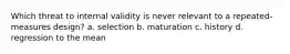 Which threat to internal validity is never relevant to a repeated-measures design? a. selection b. maturation c. history d. regression to the mean