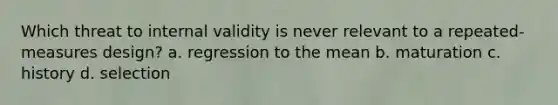 Which threat to internal validity is never relevant to a repeated-measures design? a. regression to the mean b. maturation c. history d. selection