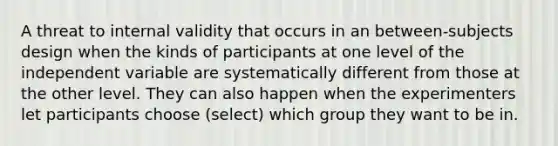 A threat to internal validity that occurs in an between-subjects design when the kinds of participants at one level of the independent variable are systematically different from those at the other level. They can also happen when the experimenters let participants choose (select) which group they want to be in.