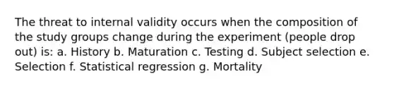 The threat to internal validity occurs when the composition of the study groups change during the experiment (people drop out) is: a. History b. Maturation c. Testing d. Subject selection e. Selection f. Statistical regression g. Mortality