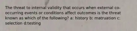 The threat to internal validity that occurs when external co-occurring events or conditions affect outcomes is the threat known as which of the following? a: history b: matruation c: selection d:testing