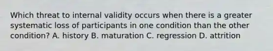 Which threat to internal validity occurs when there is a greater systematic loss of participants in one condition than the other condition? A. history B. maturation C. regression D. attrition