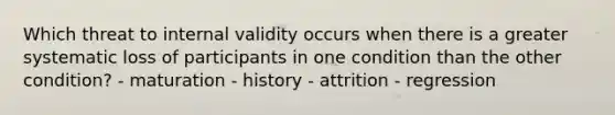 Which threat to internal validity occurs when there is a greater systematic loss of participants in one condition than the other condition? - maturation - history - attrition - regression