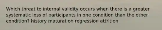 Which threat to internal validity occurs when there is a greater systematic loss of participants in one condition than the other condition? history maturation regression attrition