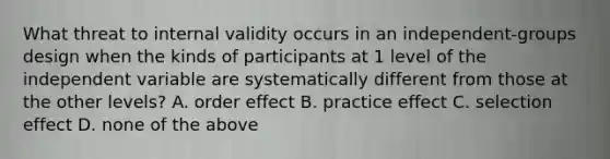 What threat to internal validity occurs in an independent-groups design when the kinds of participants at 1 level of the independent variable are systematically different from those at the other levels? A. order effect B. practice effect C. selection effect D. none of the above