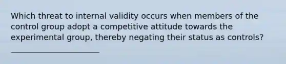 Which threat to internal validity occurs when members of the control group adopt a competitive attitude towards the experimental group, thereby negating their status as controls? ______________________