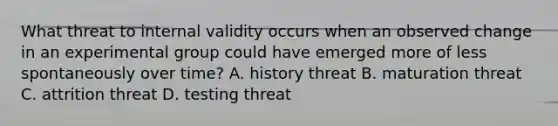 What threat to internal validity occurs when an observed change in an experimental group could have emerged more of less spontaneously over time? A. history threat B. maturation threat C. attrition threat D. testing threat