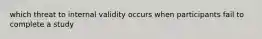 which threat to internal validity occurs when participants fail to complete a study