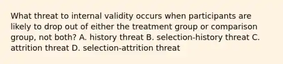 What threat to internal validity occurs when participants are likely to drop out of either the treatment group or comparison group, not both? A. history threat B. selection-history threat C. attrition threat D. selection-attrition threat