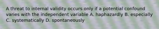 A threat to internal validity occurs only if a potential confound varies with the independent variable A. haphazardly B. especially C. systematically D. spontaneously