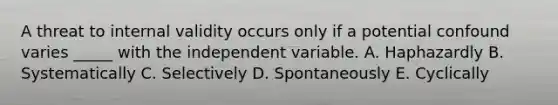 A threat to internal validity occurs only if a potential confound varies _____ with the independent variable. A. Haphazardly B. Systematically C. Selectively D. Spontaneously E. Cyclically