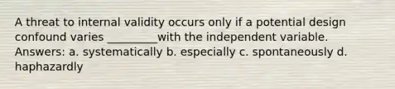 A threat to internal validity occurs only if a potential design confound varies _________with the independent variable. Answers: a. systematically b. especially c. spontaneously d. haphazardly