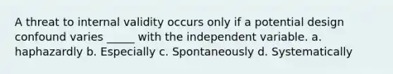 A threat to internal validity occurs only if a potential design confound varies _____ with the independent variable. a. haphazardly b. Especially c. Spontaneously d. Systematically