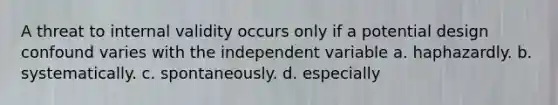 A threat to internal validity occurs only if a potential design confound varies with the independent variable a. haphazardly. b. systematically. c. spontaneously. d. especially